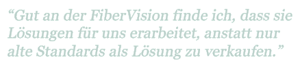 "Gut an der FiberVision finde ich, dass sie Lösungen für uns erarbeitet, anstatt nur alte Standards als Lösungen zu verkaufen"